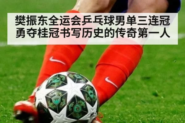 樊振东全运会乒乓球男单三连冠勇夺桂冠书写历史的传奇第一人